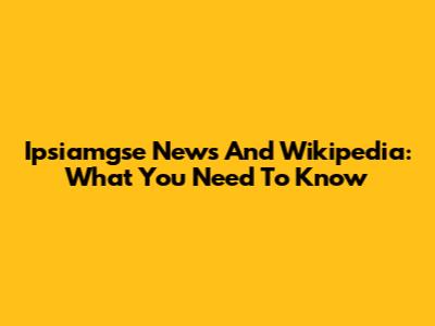 Ipsiamgse News And Wikipedia: What You Need To Know