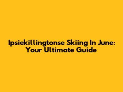 Ipsiekillingtonse Skiing In June: Your Ultimate Guide