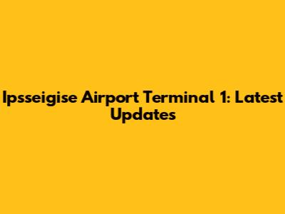 Ipsseigise Airport Terminal 1: Latest Updates