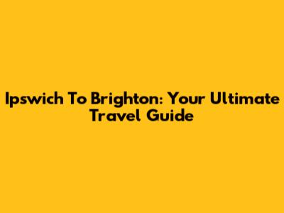 Ipswich To Brighton: Your Ultimate Travel Guide