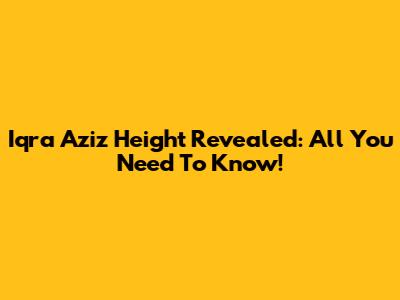 Iqra Aziz Height Revealed: All You Need To Know!