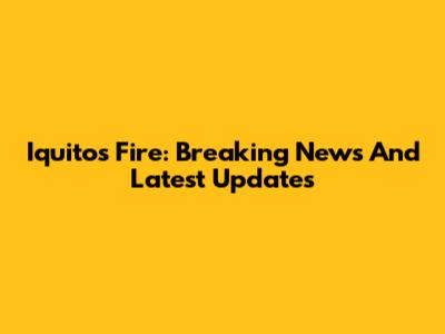 Iquitos Fire: Breaking News And Latest Updates