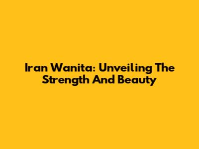 Iran Wanita: Unveiling The Strength And Beauty