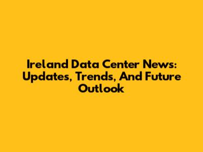 Ireland Data Center News: Updates, Trends, And Future Outlook