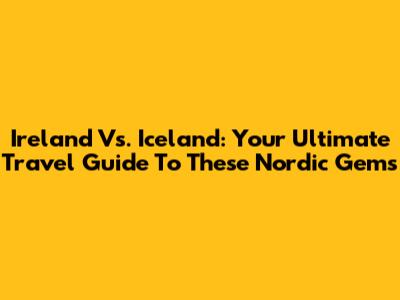 Ireland Vs. Iceland: Your Ultimate Travel Guide To These Nordic Gems