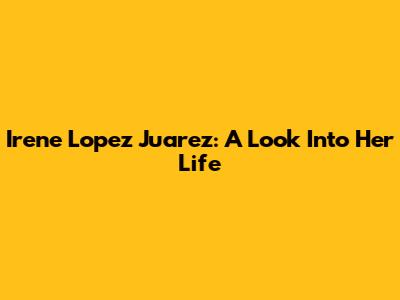 Irene Lopez Juarez: A Look Into Her Life