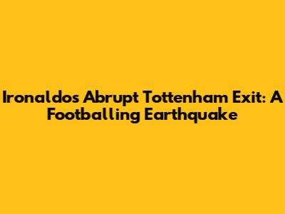 Ironaldo's Abrupt Tottenham Exit: A Footballing Earthquake