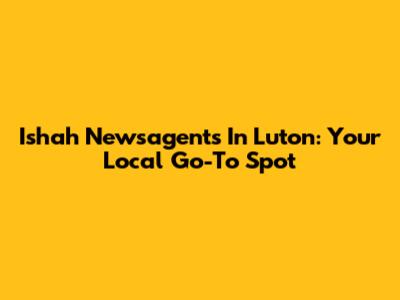 Ishah Newsagents In Luton: Your Local Go-To Spot