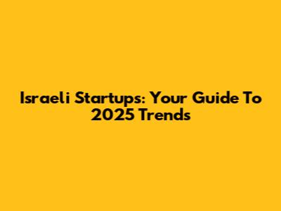 Israeli Startups: Your Guide To 2025 Trends
