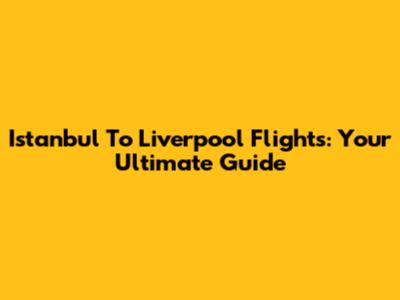 Istanbul To Liverpool Flights: Your Ultimate Guide