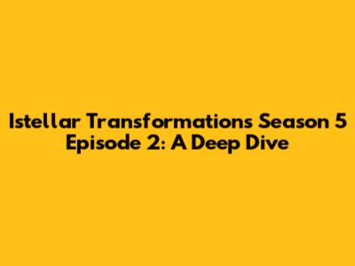 Istellar Transformations Season 5 Episode 2: A Deep Dive