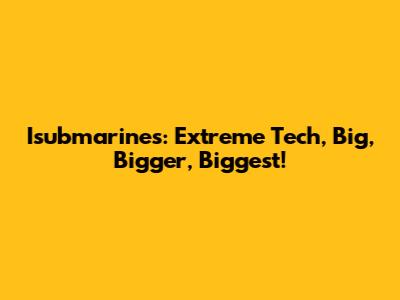 Isubmarines: Extreme Tech, Big, Bigger, Biggest!