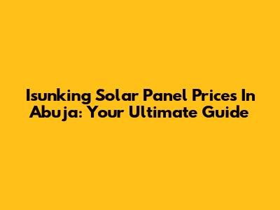 Isunking Solar Panel Prices In Abuja: Your Ultimate Guide