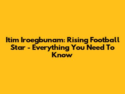 Itim Iroegbunam: Rising Football Star - Everything You Need To Know