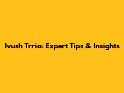 Ivush Trria: Expert Tips & Insights