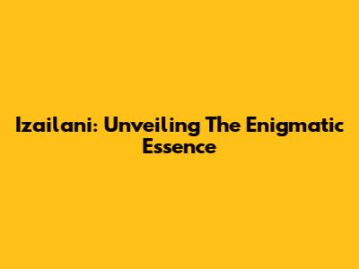 Izailani: Unveiling The Enigmatic Essence