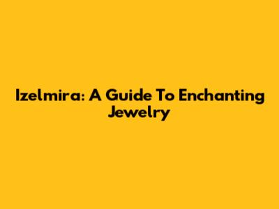 Izelmira: A Guide To Enchanting Jewelry