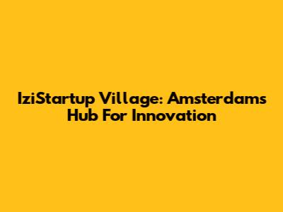 IziStartup Village: Amsterdam's Hub For Innovation