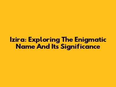 Izira: Exploring The Enigmatic Name And Its Significance