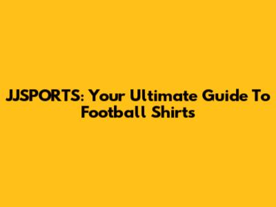 JJSPORTS: Your Ultimate Guide To Football Shirts