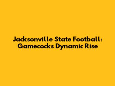 Jacksonville State Football: Gamecocks' Dynamic Rise