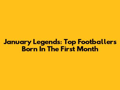 January Legends: Top Footballers Born In The First Month