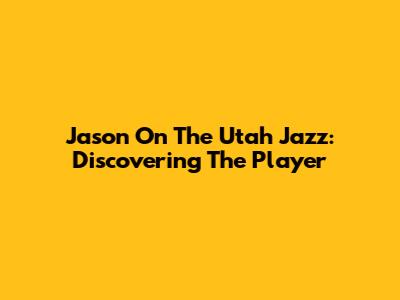 Jason On The Utah Jazz: Discovering The Player