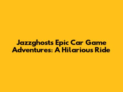 Jazzghost's Epic Car Game Adventures: A Hilarious Ride