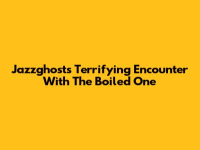 Jazzghost's Terrifying Encounter With The Boiled One