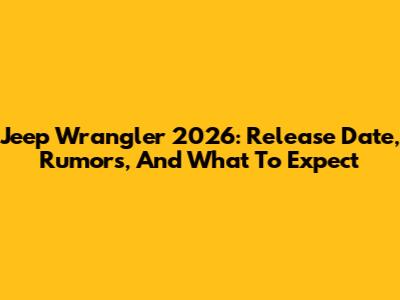 Jeep Wrangler 2026: Release Date, Rumors, And What To Expect