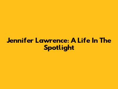 Jennifer Lawrence: A Life In The Spotlight