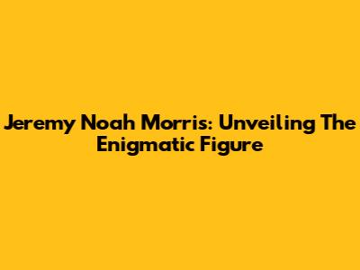 Jeremy Noah Morris: Unveiling The Enigmatic Figure