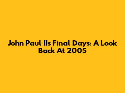 John Paul II's Final Days: A Look Back At 2005