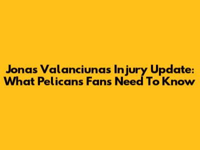Jonas Valanciunas Injury Update: What Pelicans Fans Need To Know