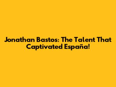 Jonathan Bastos: The Talent That Captivated España!