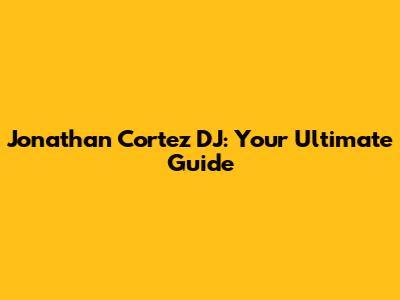 Jonathan Cortez DJ: Your Ultimate Guide