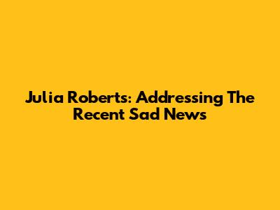 Julia Roberts: Addressing The Recent 'Sad News'