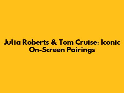Julia Roberts & Tom Cruise: Iconic On-Screen Pairings