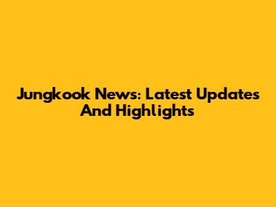 Jungkook News: Latest Updates And Highlights