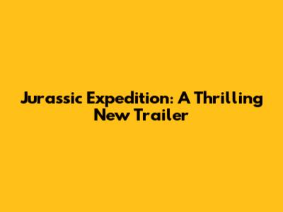 Jurassic Expedition: A Thrilling New Trailer
