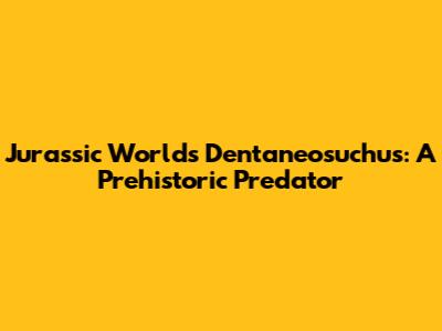 Jurassic World's Dentaneosuchus: A Prehistoric Predator