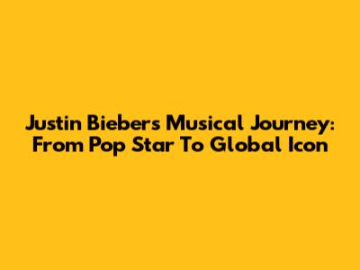 Justin Bieber's Musical Journey: From Pop Star To Global Icon