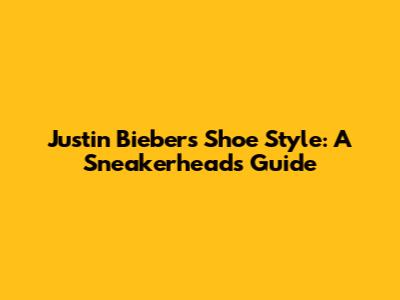 Justin Bieber's Shoe Style: A Sneakerhead's Guide