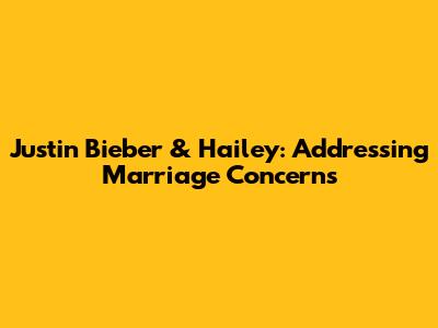 Justin Bieber & Hailey: Addressing Marriage Concerns