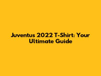 Juventus 2022 T-Shirt: Your Ultimate Guide