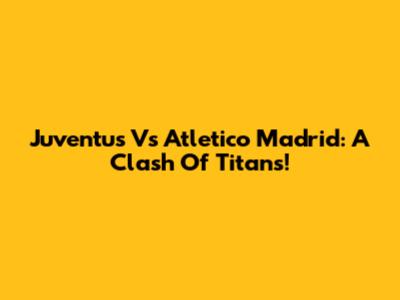 Juventus Vs Atletico Madrid: A Clash Of Titans!