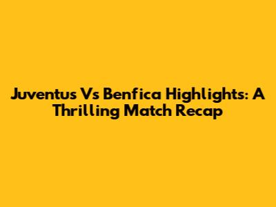 Juventus Vs Benfica Highlights: A Thrilling Match Recap