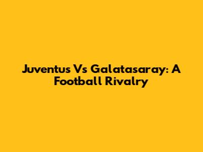 Juventus Vs Galatasaray: A Football Rivalry