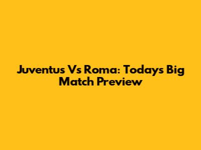 Juventus Vs Roma: Today's Big Match Preview