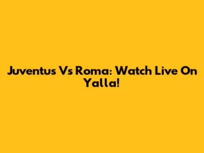 Juventus Vs Roma: Watch Live On Yalla!